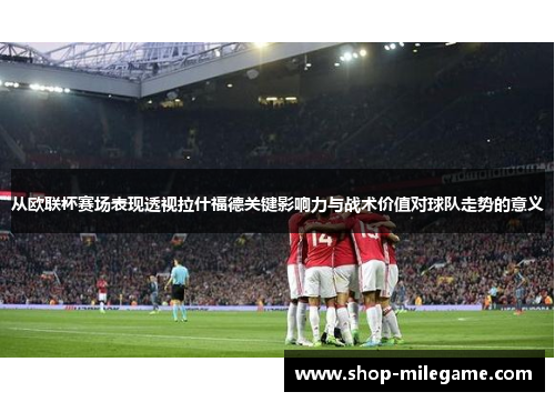 从欧联杯赛场表现透视拉什福德关键影响力与战术价值对球队走势的意义