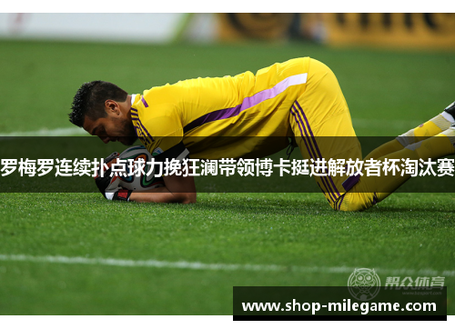 罗梅罗连续扑点球力挽狂澜带领博卡挺进解放者杯淘汰赛