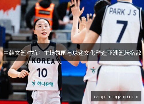 中韩女篮对抗：主场氛围与球迷文化塑造亚洲篮坛宿敌